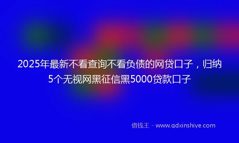 2025年最新不看查询不看负债的网贷口子，归纳5个无视网黑征信黑5000贷款口子