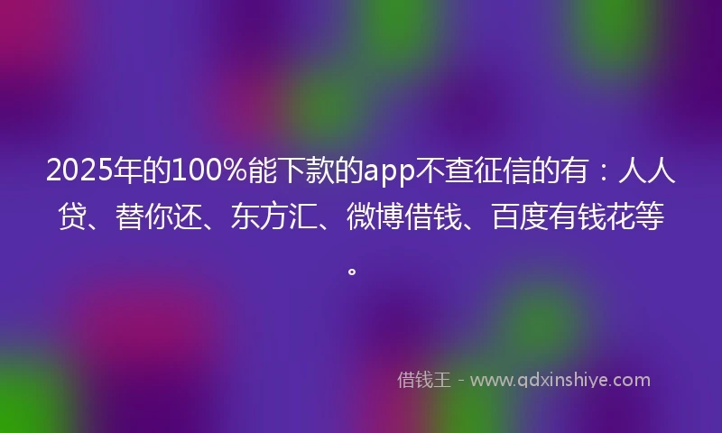 2025年的100%能下款的app不查征信的有：人人贷、替你还、东方汇、微博借钱、百度有钱花等。