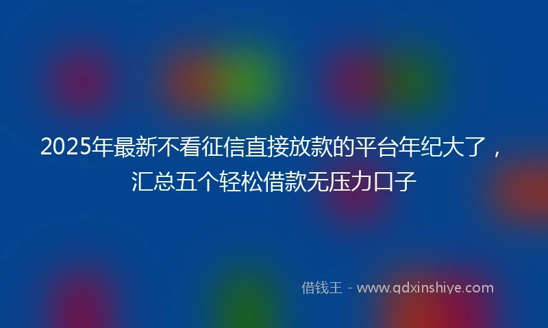 2025年最新不看征信直接放款的平台年纪大了，汇总五个轻松借款无压力口子