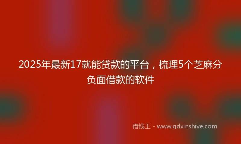 2025年最新17就能贷款的平台，梳理5个芝麻分负面借款的软件