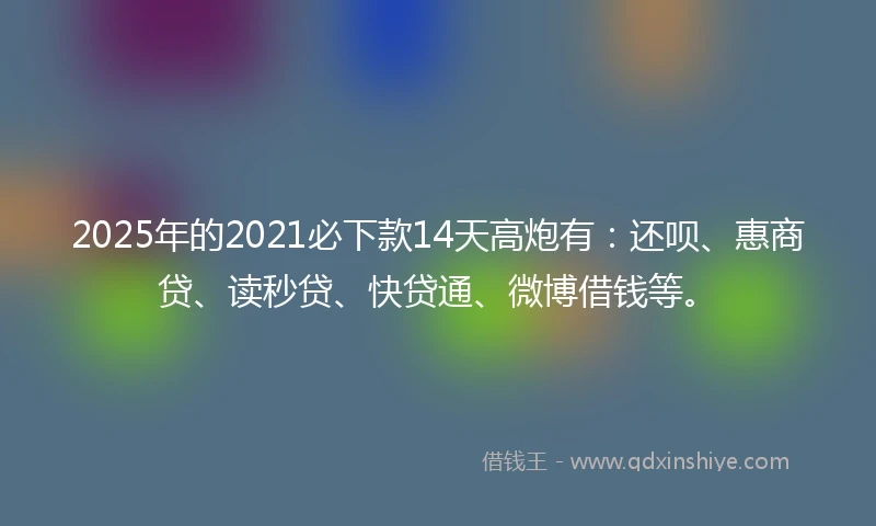 2025年的2021必下款14天高炮有：还呗、惠商贷、读秒贷、快贷通、微博借钱等。