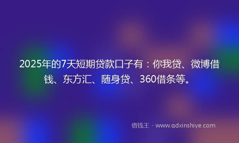 2025年的7天短期贷款口子有：你我贷、微博借钱、东方汇、随身贷、360借条等。