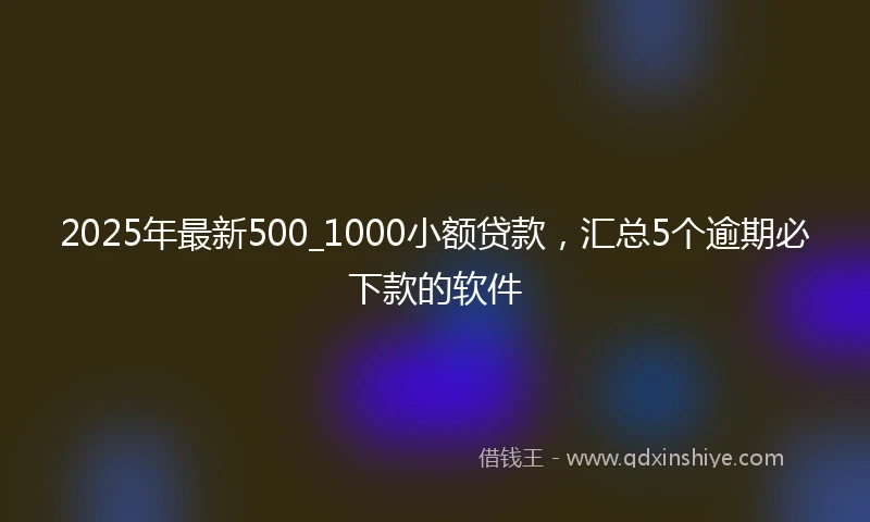 2025年最新500_1000小额贷款，汇总5个逾期必下款的软件