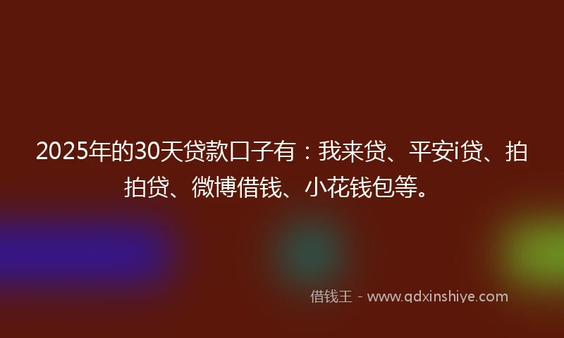 2025年的30天贷款口子有：我来贷、平安i贷、拍拍贷、微博借钱、小花钱包等。