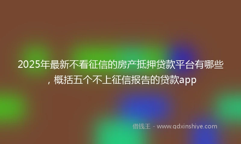 2025年最新不看征信的房产抵押贷款平台有哪些，概括五个不上征信报告的贷款app