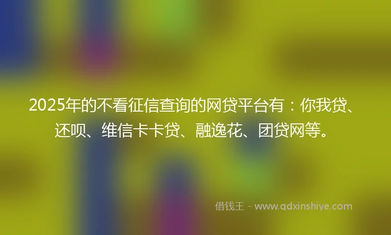 2025年的不看征信查询的网贷平台有：你我贷、还呗、维信卡卡贷、融逸花、团贷网等。