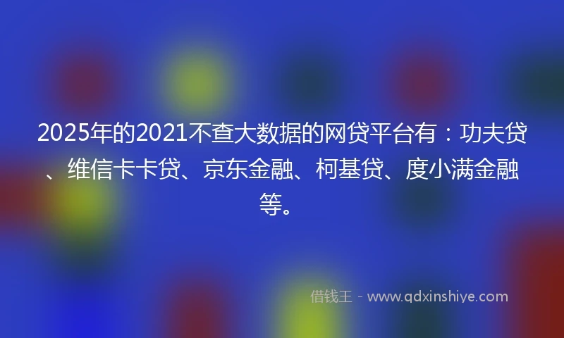 2025年的2021不查大数据的网贷平台有：功夫贷、维信卡卡贷、京东金融、柯基贷、度小满金融等。