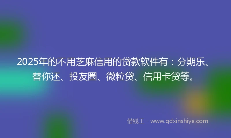 2025年的不用芝麻信用的贷款软件有：分期乐、替你还、投友圈、微粒贷、信用卡贷等。
