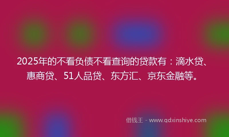 2025年的不看负债不看查询的贷款有：滴水贷、惠商贷、51人品贷、东方汇、京东金融等。