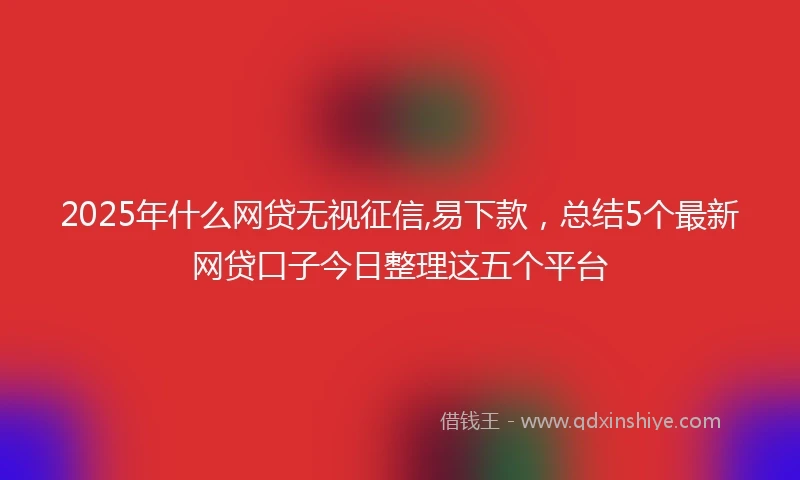 2025年什么网贷无视征信,易下款，总结5个最新网贷口子今日整理这五个平台