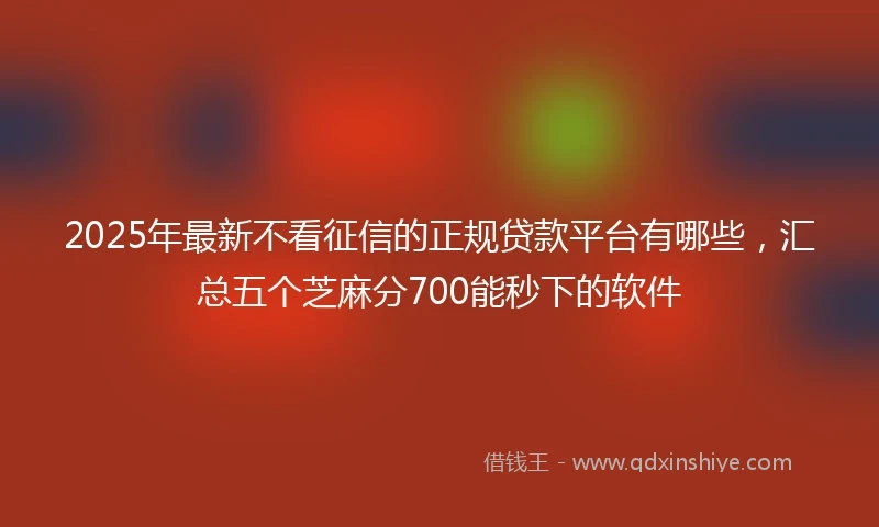 2025年最新不看征信的正规贷款平台有哪些，汇总五个芝麻分700能秒下的软件