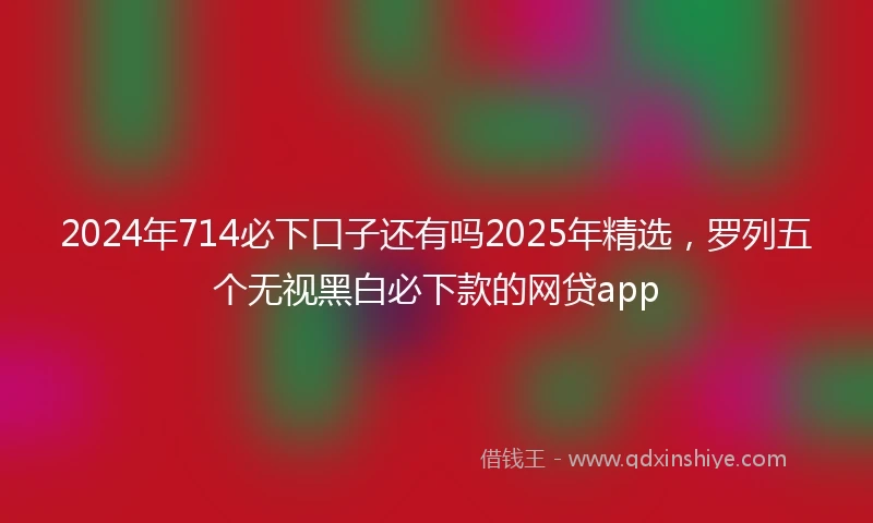2024年714必下口子还有吗2025年精选，罗列五个无视黑白必下款的网贷app