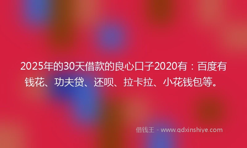 2025年的30天借款的良心口子2020有：百度有钱花、功夫贷、还呗、拉卡拉、小花钱包等。