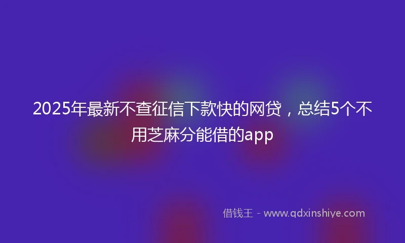 2025年最新不查征信下款快的网贷，总结5个不用芝麻分能借的app