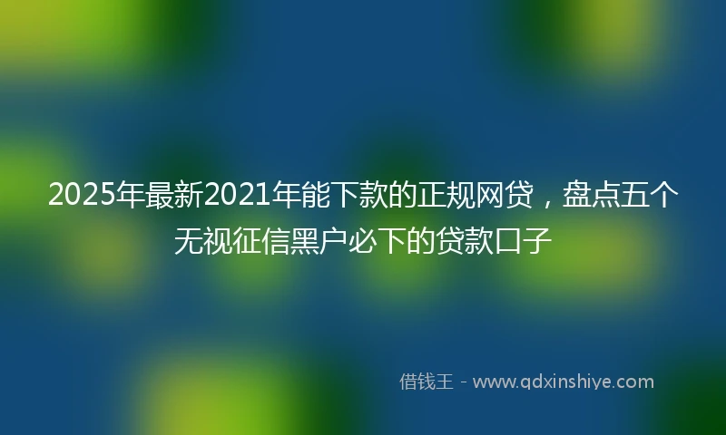 2025年最新2021年能下款的正规网贷,盘点五个无视征信黑户必下的贷款口子