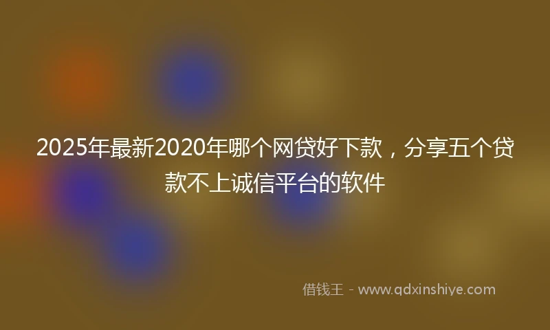 2025年最新2020年哪个网贷好下款，分享五个贷款不上诚信平台的软件