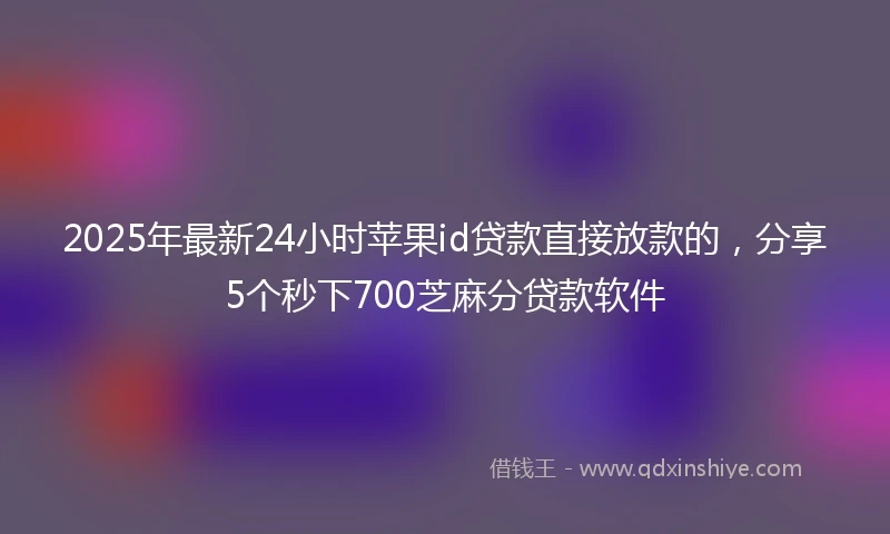 2025年最新24小时苹果id贷款直接放款的，分享5个秒下700芝麻分贷款软件