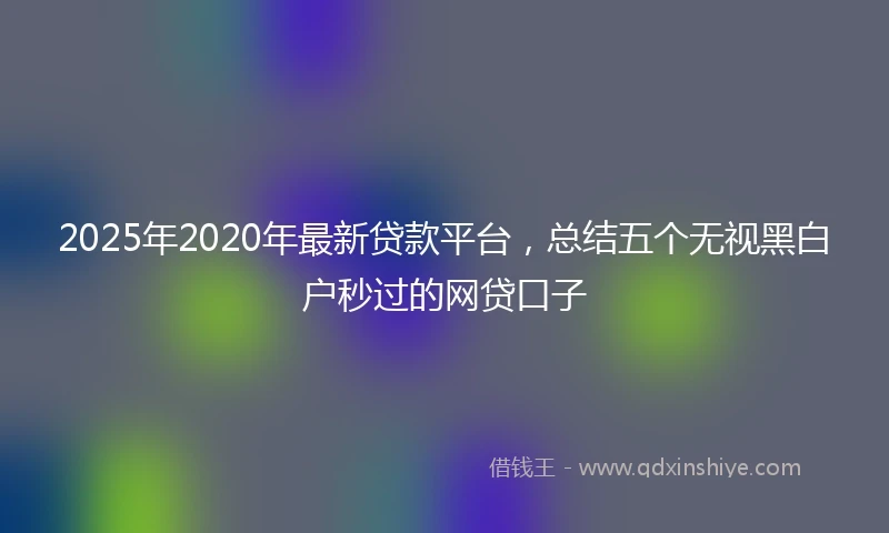 2025年2020年最新贷款平台，总结五个无视黑白户秒过的网贷口子