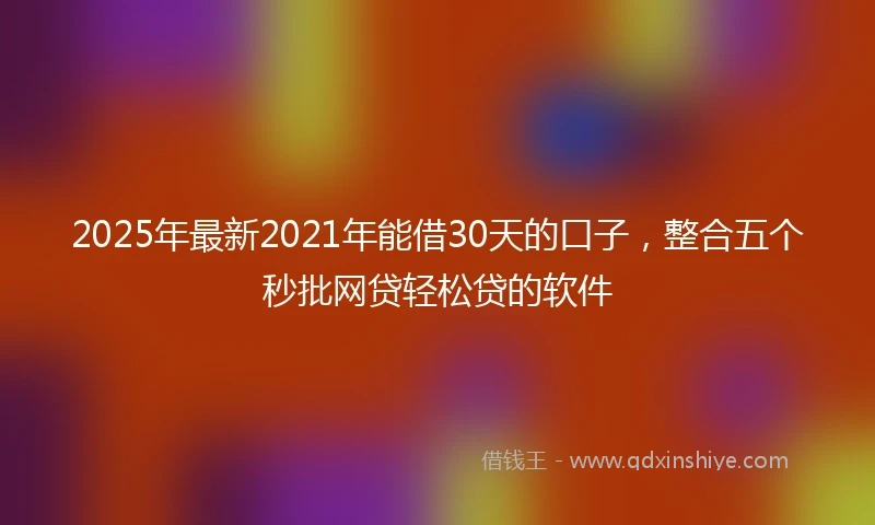 2025年最新2021年能借30天的口子，整合五个秒批网贷轻松贷的软件
