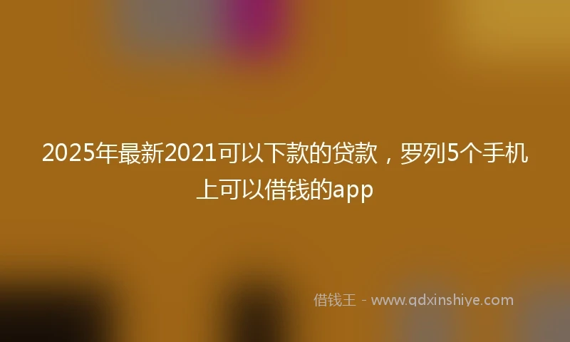 2025年最新2021可以下款的贷款，罗列5个手机上可以借钱的app