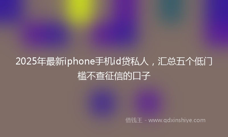 2025年最新iphone手机id贷私人，汇总五个低门槛不查征信的口子