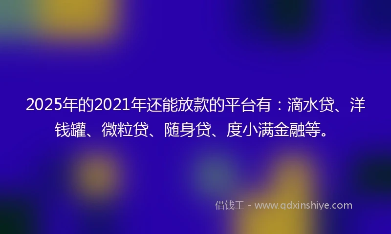 2025年的2021年还能放款的平台有：滴水贷、洋钱罐、微粒贷、随身贷、度小满金融等。