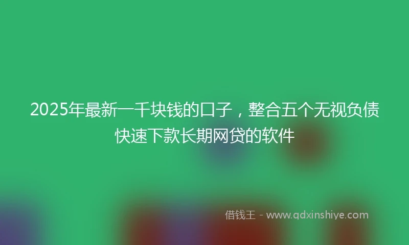 2025年最新一千块钱的口子，整合五个无视负债快速下款长期网贷的软件
