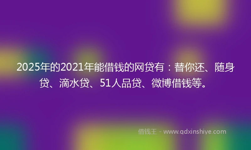 2025年的2021年能借钱的网贷有：替你还、随身贷、滴水贷、51人品贷、微博借钱等。
