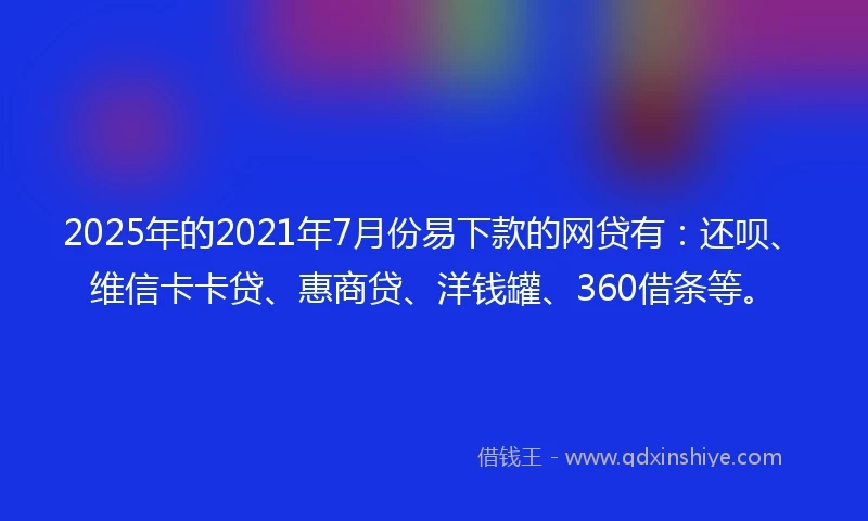 2025年的2021年7月份易下款的网贷有：还呗、维信卡卡贷、惠商贷、洋钱罐、360借条等。