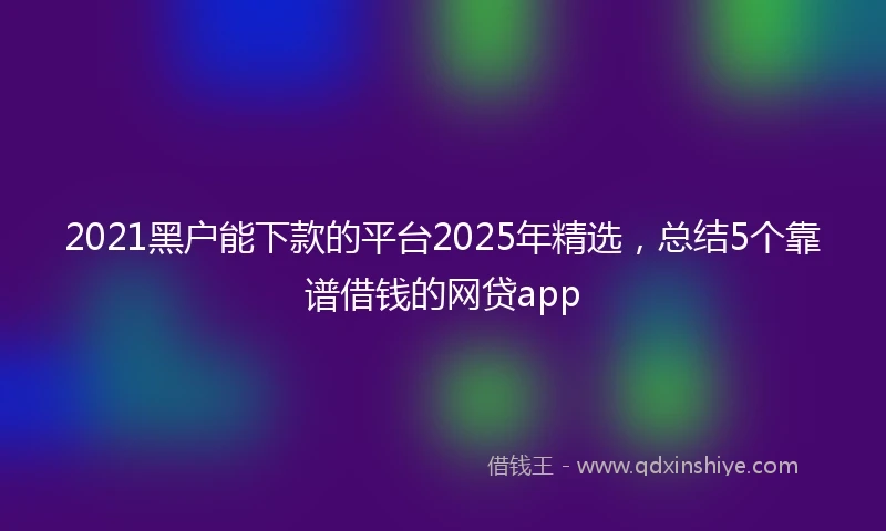 2021黑户能下款的平台2025年精选，总结5个靠谱借钱的网贷app