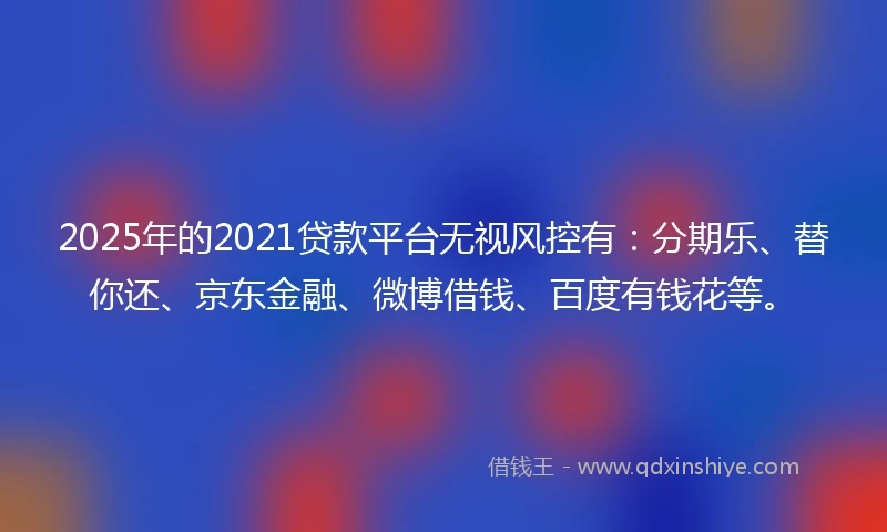 2025年的2021贷款平台无视风控有：分期乐、替你还、京东金融、微博借钱、百度有钱花等。