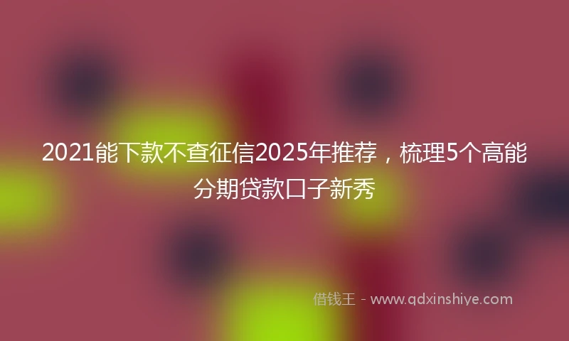 2021能下款不查征信2025年推荐，梳理5个高能分期贷款口子新秀