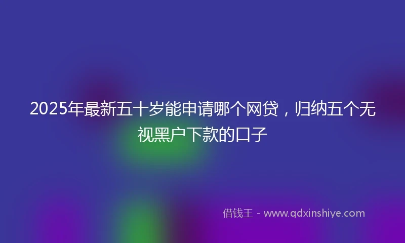 2025年最新五十岁能申请哪个网贷，归纳五个无视黑户下款的口子