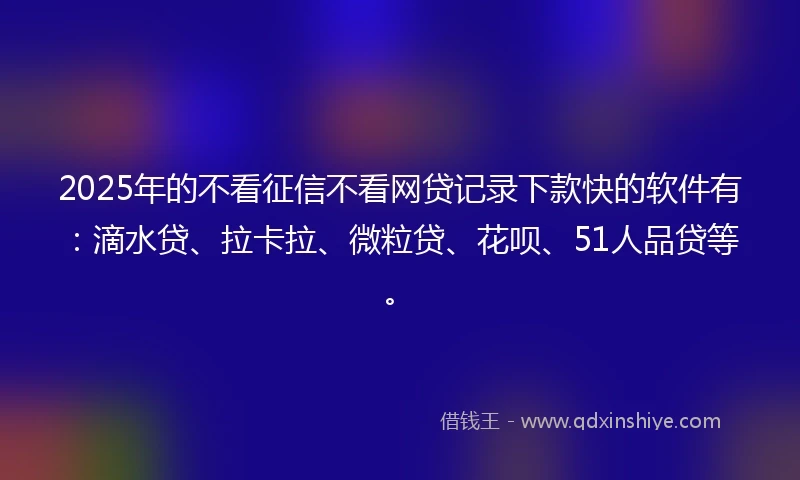 2025年的不看征信不看网贷记录下款快的软件有：滴水贷、拉卡拉、微粒贷、花呗、51人品贷等。