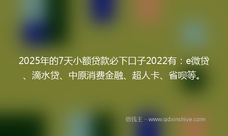 2025年的7天小额贷款必下口子2022有：e微贷、滴水贷、中原消费金融、超人卡、省呗等。