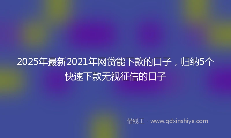 2025年最新2021年网贷能下款的口子，归纳5个快速下款无视征信的口子