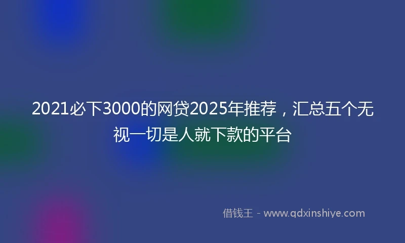 2021必下3000的网贷2025年推荐，汇总五个无视一切是人就下款的平台