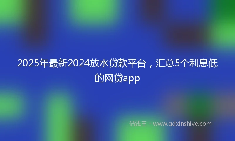 2025年最新2024放水贷款平台，汇总5个利息低的网贷app