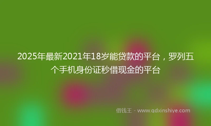 2025年最新2021年18岁能贷款的平台，罗列五个手机身份证秒借现金的平台