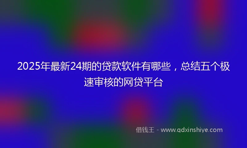 2025年最新24期的贷款软件有哪些，总结五个极速审核的网贷平台