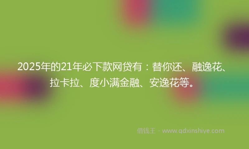 2025年的21年必下款网贷有：替你还、融逸花、拉卡拉、度小满金融、安逸花等。