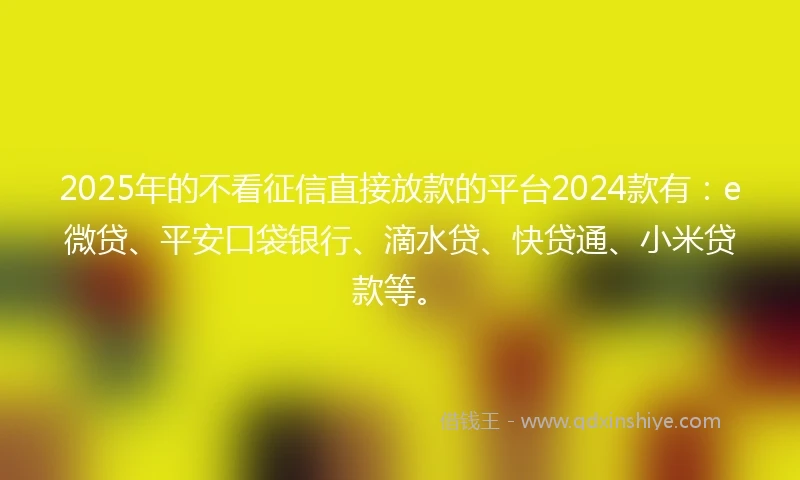 2025年的不看征信直接放款的平台2024款有：e微贷、平安口袋银行、滴水贷、快贷通、小米贷款等。