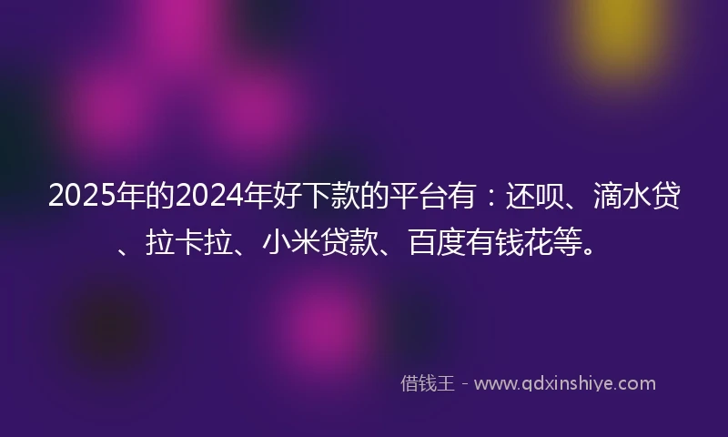 2025年的2024年好下款的平台有：还呗、滴水贷、拉卡拉、小米贷款、百度有钱花等。