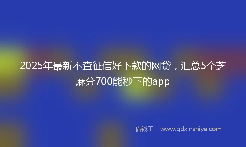 2025年最新不查征信好下款的网贷，汇总5个芝麻分700能秒下的app