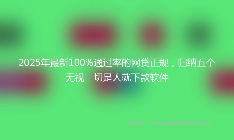 2025年最新100%通过率的网贷正规，归纳五个无视一切是人就下款软件
