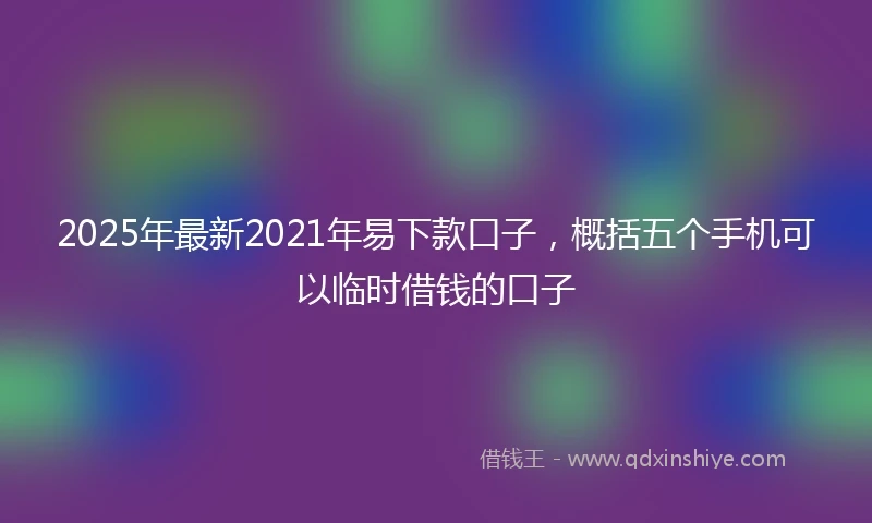 2025年最新2021年易下款口子，概括五个手机可以临时借钱的口子