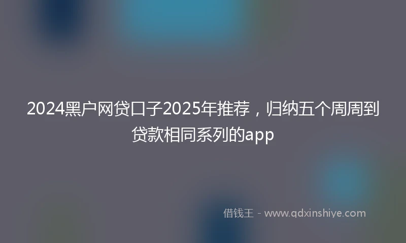 2024黑户网贷口子2025年推荐，归纳五个周周到贷款相同系列的app