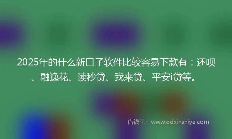 2025年的什么新口子软件比较容易下款有：还呗、融逸花、读秒贷、我来贷、平安i贷等。