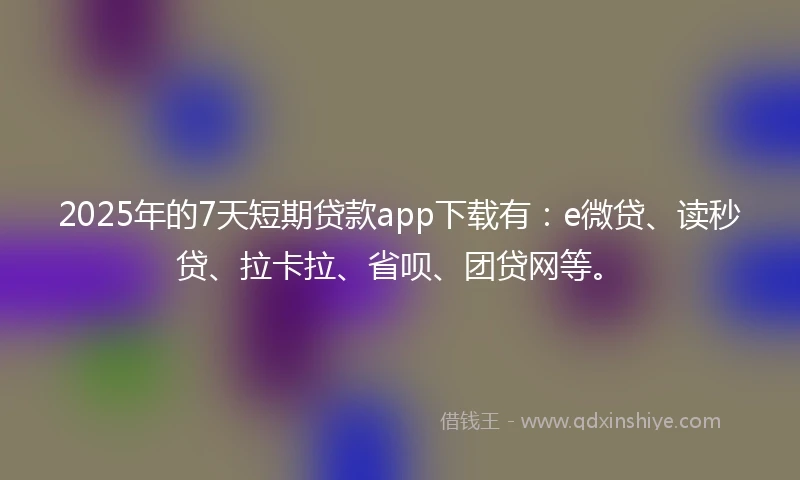 2025年的7天短期贷款app下载有：e微贷、读秒贷、拉卡拉、省呗、团贷网等。