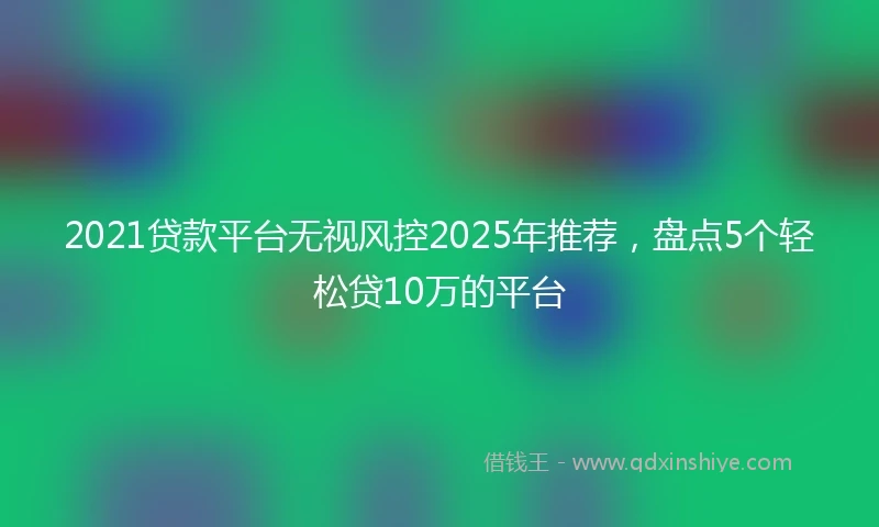 2021贷款平台无视风控2025年推荐，盘点5个轻松贷10万的平台